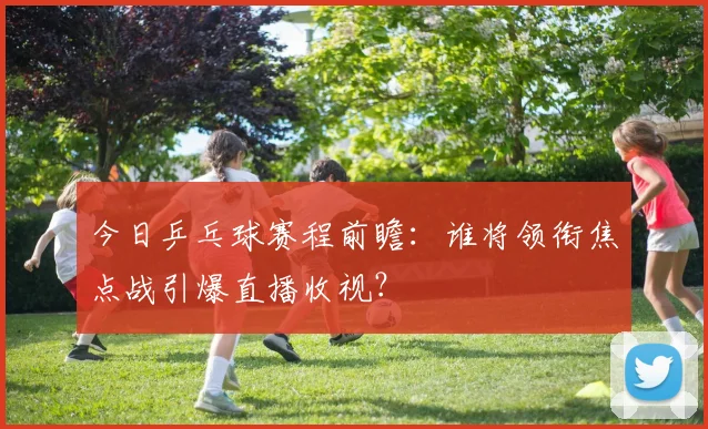 今日乒乓球赛程前瞻：谁将领衔焦点战引爆直播收视？