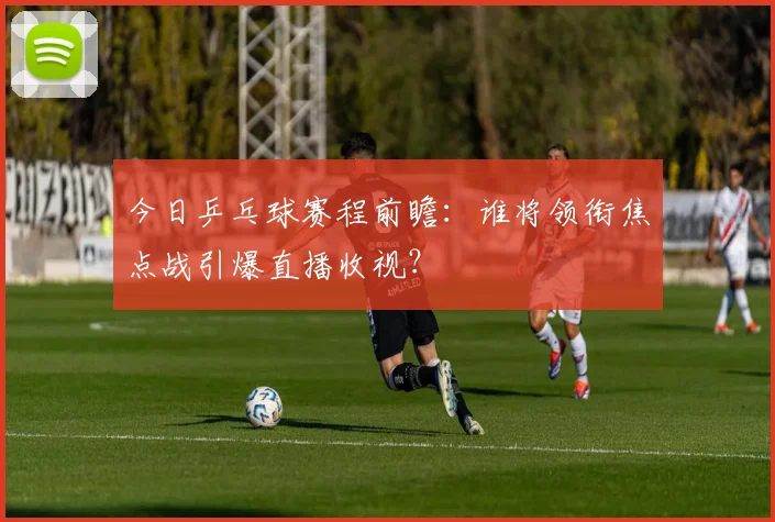 今日乒乓球赛程前瞻:谁将领衔焦点战引爆直播收视?